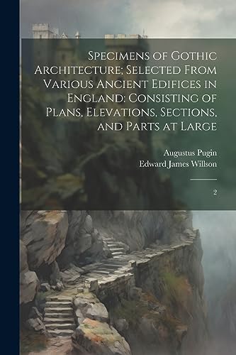 Specimens of Gothic Architecture; Selected From Various Ancient Edifices in England: Consisting of Plans, Elevations, Sections, and Parts at Large: 2