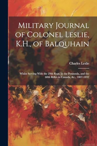 Military Journal of Colonel Leslie, K.H., of Balquhain: Whilst Serving With the 29th Regt. in the Peninsula, and the 60th Rifles in Canada, &c., 1807-