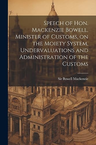 Speech of Hon. Mackenzie Bowell, Minister of Customs, on the Moiety System, Undervaluations and Administration of the Customs