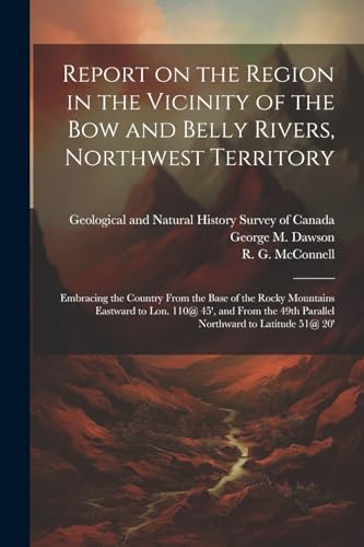 Report on the Region in the Vicinity of the Bow and Belly Rivers, Northwest Territory: Embracing the Country From the Base of the Rocky Mountains East