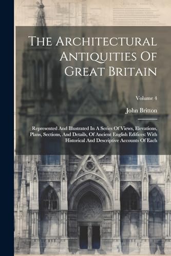 The Architectural Antiquities Of Great Britain: Represented And Illustrated In A Series Of Views, Elevations, Plans, Sections, And Details, Of Ancient