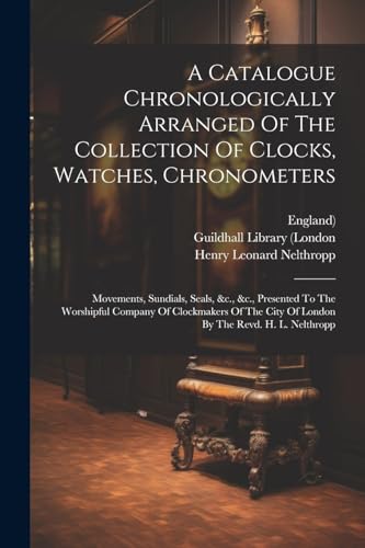 A Catalogue Chronologically Arranged Of The Collection Of Clocks, Watches, Chronometers: Movements, Sundials, Seals, &c., &c., Presented To The Worshi