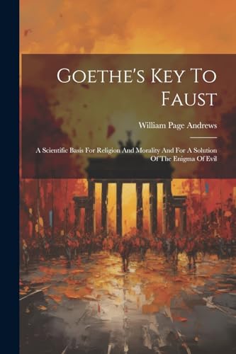 Goethe's Key To Faust: A Scientific Basis For Religion And Morality And For A Solution Of The Enigma Of Evil