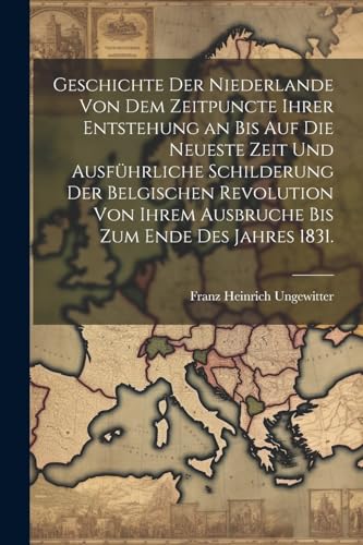 Geschichte der Niederlande von dem Zeitpuncte ihrer Entstehung an bis auf die Neueste Zeit und ausf?hrliche Schilderung der Belgischen Revolution von