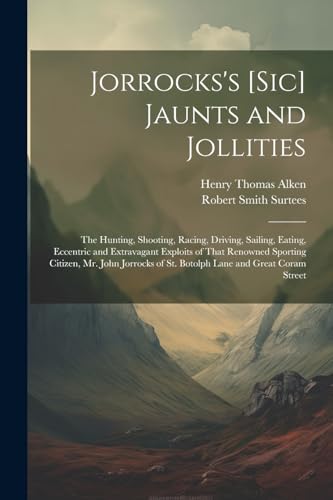 Jorrocks's [Sic] Jaunts and Jollities: The Hunting, Shooting, Racing, Driving, Sailing, Eating, Eccentric and Extravagant Exploits of That Renowned Sp