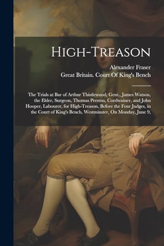 High-Treason: The Trials at Bar of Arthur Thistlewood, Gent., James Watson, the Elder, Surgeon, Thomas Preston, Cordwainer, and John Hooper, Labourer,