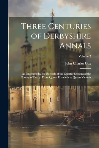 Three Centuries of Derbyshire Annals: As Illustrated by the Records of the Quarter Sessions of the County of Derby, From Queen Elizabeth to Queen Vict