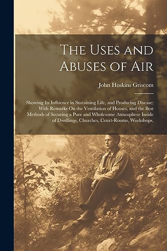 The Uses and Abuses of Air: Showing Its Influence in Sustaining Life, and Producing Disease; With Remarks On the Ventilation of Houses, and the Best M