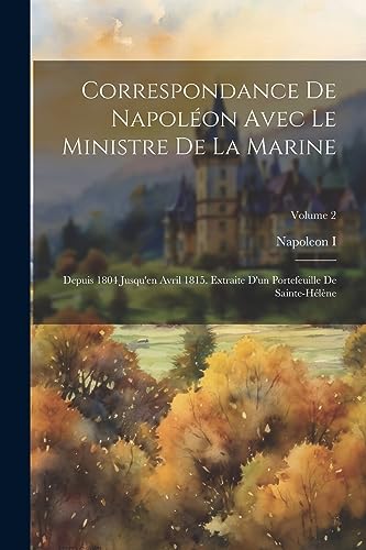 Correspondance De Napol?on Avec Le Ministre De La Marine: Depuis 1804 Jusqu'en Avril 1815. Extraite D'un Portefeuille De Sainte-H?l?ne; Volume 2