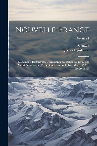 Nouvelle-France: Documents Historiques. Correspondance ?chang?e Entre Les Autorit?s Fran?aises Et Les Gouverneurs Et Intendants. Vol. I. [1620-1685];