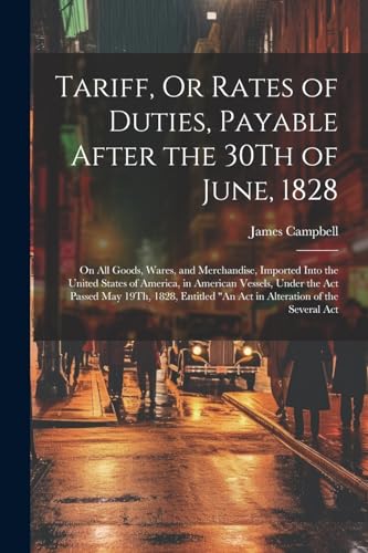 Tariff, Or Rates of Duties, Payable After the 30Th of June, 1828: On All Goods, Wares, and Merchandise, Imported Into the United States of America, in