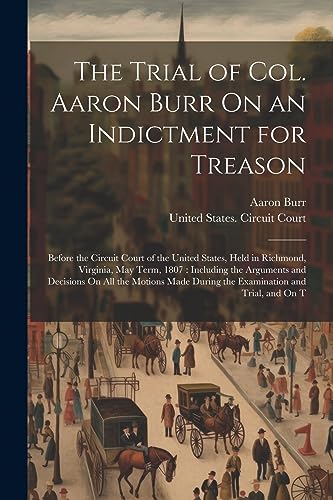 The Trial of Col. Aaron Burr On an Indictment for Treason: Before the Circuit Court of the United States, Held in Richmond, Virginia, May Term, 1807 :