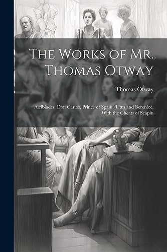 The Works of Mr. Thomas Otway: Alcibiades. Don Carlos, Prince of Spain. Titus and Berenice, With the Cheats of Scapin