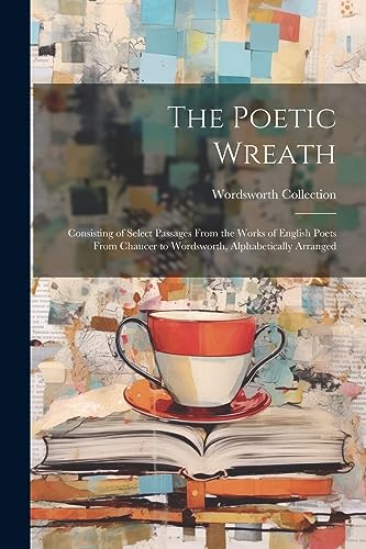 The Poetic Wreath: Consisting of Select Passages From the Works of English Poets From Chaucer to Wordsworth, Alphabetically Arranged