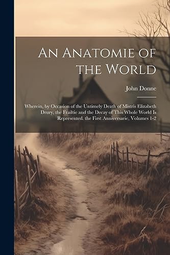 An Anatomie of the World: Wherein, by Occasion of the Untimely Death of Mistris Elizabeth Drury, the Frailtie and the Decay of This Whole World Is Rep