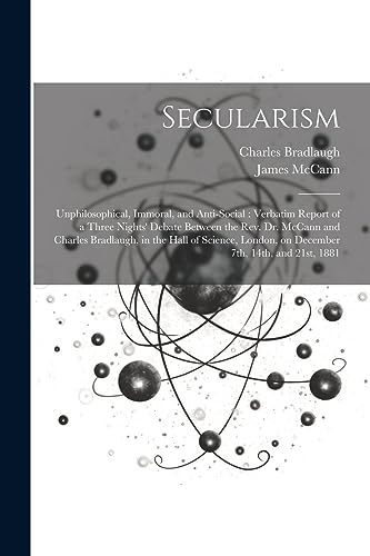 Secularism: Unphilosophical, Immoral, and Anti-social : Verbatim Report of a Three Nights' Debate Between the Rev. Dr. McCann and Charles Bradlaugh, i