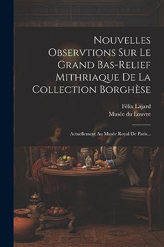 Nouvelles Observtions Sur Le Grand Bas-relief Mithriaque De La Collection Borgh?se: Actuellement Au Mus?e Royal De Paris...