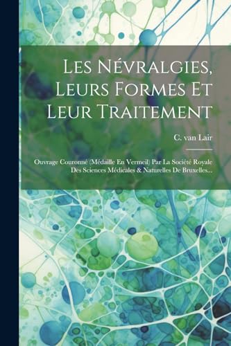 Les N?vralgies, Leurs Formes Et Leur Traitement: Ouvrage Couronn? (m?daille En Vermeil) Par La Soci?t? Royale Des Sciences M?dicales & Naturelles De B