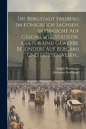 Die Bergstadt Freiberg Im K?nigreich Sachsen, In Hinsicht Auf Geschichte, Statistik, Cultur Und Gewerbe, Besonders Auf Bergbau Und H?ttenwesen...