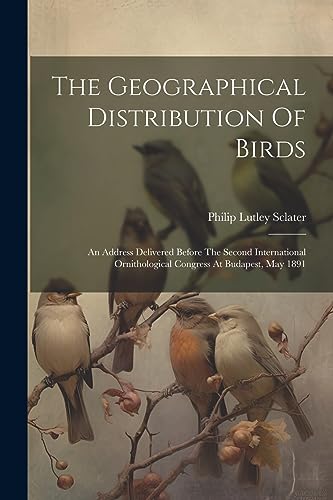 The Geographical Distribution Of Birds: An Address Delivered Before The Second International Ornithological Congress At Budapest, May 1891