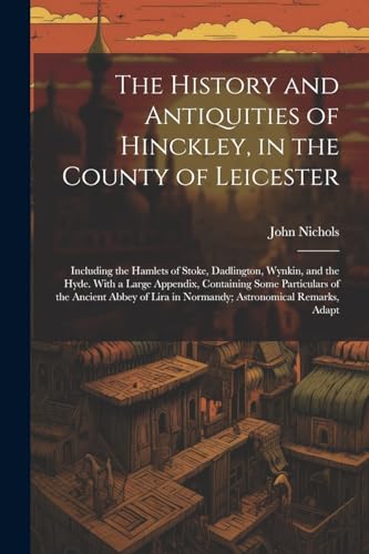 The History and Antiquities of Hinckley, in the County of Leicester: Including the Hamlets of Stoke, Dadlington, Wynkin, and the Hyde. With a Large Ap