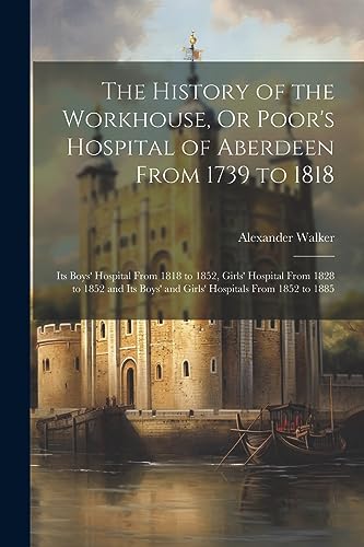 The History of the Workhouse, Or Poor's Hospital of Aberdeen From 1739 to 1818: Its Boys' Hospital From 1818 to 1852, Girls' Hospital From 1828 to 185