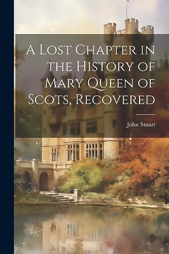 A Lost Chapter in the History of Mary Queen of Scots, Recovered