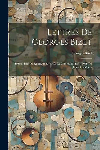 Lettres de Georges Bizet: Impressions de Rome, 1857-1860; la Commune, 1871. Pr?f. de Louis Ganderax