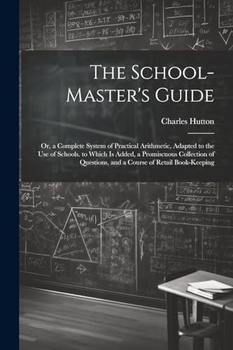 The School-Master's Guide: Or, a Complete System of Practical Arithmetic, Adapted to the Use of Schools. to Which Is Added, a Promiscuous Collection o