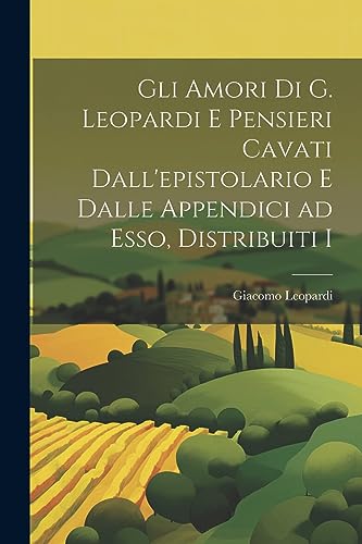 Gli Amori di G. Leopardi e Pensieri Cavati Dall'epistolario e Dalle Appendici ad Esso, Distribuiti I