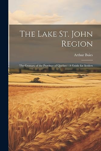 The Lake St. John Region: The Granary of the Province of Quebec : A Guide for Settlers