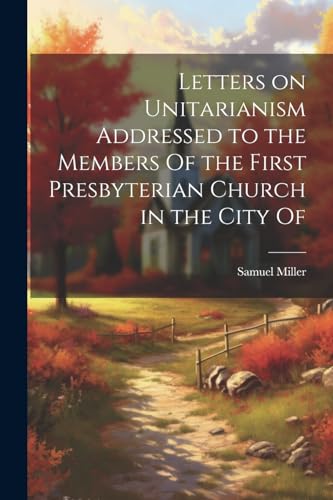 Letters on Unitarianism Addressed to the Members Of the First Presbyterian Church in the City Of