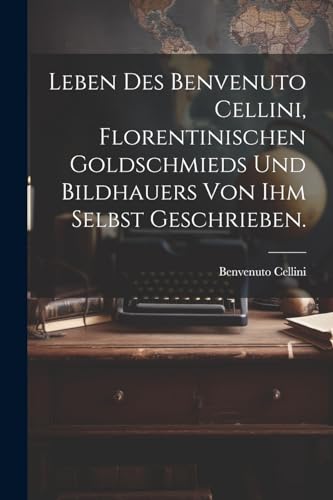 Leben des Benvenuto Cellini, Florentinischen Goldschmieds und Bildhauers von ihm selbst geschrieben.