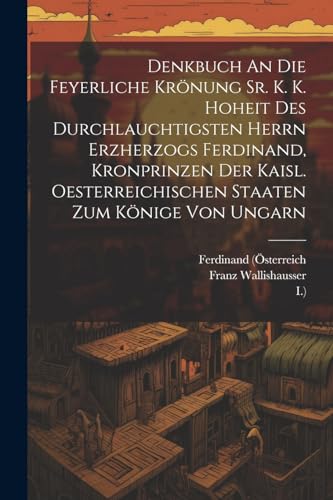 Denkbuch An Die Feyerliche Kr?nung Sr. K. K. Hoheit Des Durchlauchtigsten Herrn Erzherzogs Ferdinand, Kronprinzen Der Kaisl. Oesterreichischen Staaten