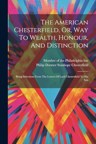 The American Chesterfield, Or, Way To Wealth, Honour, And Distinction: Being Selections From The Letters Of Lord Chesterfield To His Son