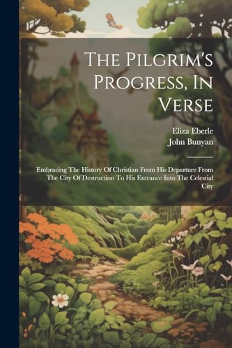 The Pilgrim's Progress, In Verse: Embracing The History Of Christian From His Departure From The City Of Destruction To His Entrance Into The Celestia