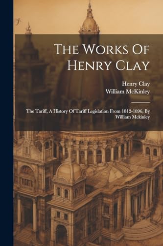 The Works Of Henry Clay: The Tariff, A History Of Tariff Legislation From 1812-1896, By William Mckinley