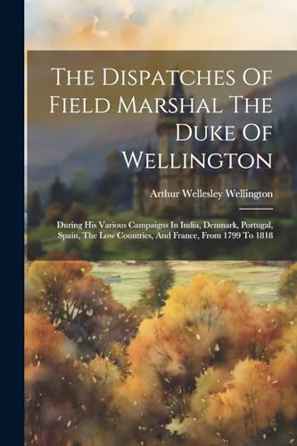 The Dispatches Of Field Marshal The Duke Of Wellington: During His Various Campaigns In India, Denmark, Portugal, Spain, The Low Countries, And France