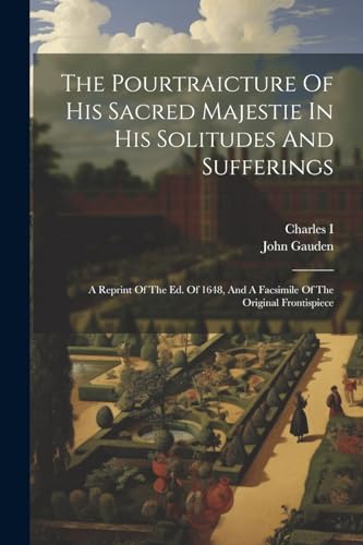 The Pourtraicture Of His Sacred Majestie In His Solitudes And Sufferings: A Reprint Of The Ed. Of 1648, And A Facsimile Of The Original Frontispiece