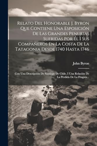 Relato Del Honorable J. Byron Que Contiene Una Esposici?n De Las Grandes Penurias Sufridas Por ?l I Sus Compa?eros En La Costa De La Tatagonia Desde 1