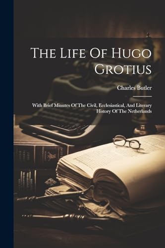 The Life Of Hugo Grotius: With Brief Minutes Of The Civil, Ecclesiastical, And Literary History Of The Netherlands