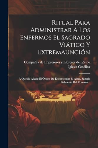 Ritual Para Administrar A Los Enfermos El Sagrado Vi?tico Y Extremaunci?n: ? Que Se A?ade El ?rden De Encomendar El Alma, Sacado Fielmente Del Romano.