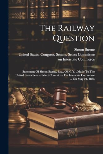 The Railway Question: Statement Of Simon Sterne, Esq., Of N. Y. , Made To The United States Senate Select Committee On Interstate Commerce ... On May