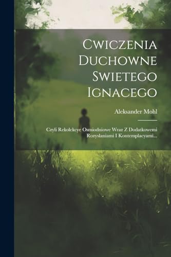 Cwiczenia Duchowne Swietego Ignacego: Czyli Rekolekcye Osmiodniowe Wraz Z Dodatkowemi Rozyslaniami I Kontemplacyami...