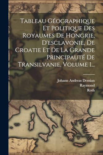 Tableau G?ographique Et Politique Des Royaumes De Hongrie, D'esclavonie, De Croatie Et De La Grande Principaut? De Transilvanie, Volume 1...