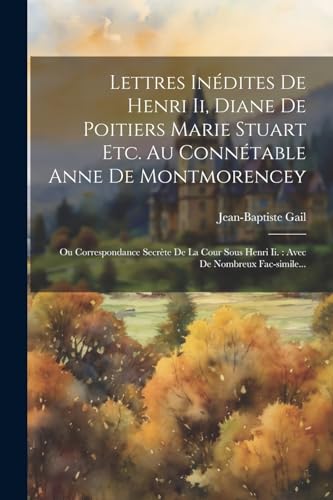 Lettres In?dites De Henri Ii, Diane De Poitiers Marie Stuart Etc. Au Conn?table Anne De Montmorencey: Ou Correspondance Secr?te De La Cour Sous Henri