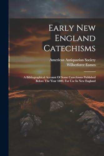 Early New England Catechisms: A Bibliographical Account Of Some Catechisms Published Before The Year 1800, For Use In New England