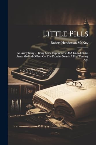 Little Pills: An Army Story ... Being Some Experiences Of A United States Army Medical Officer On The Frontier Nearly A Half Century Ago