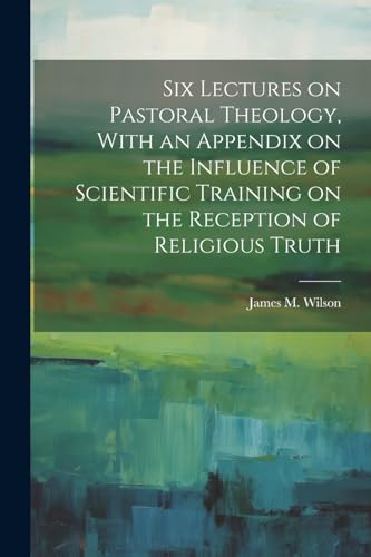 Six Lectures on Pastoral Theology, With an Appendix on the Influence of Scientific Training on the Reception of Religious Truth