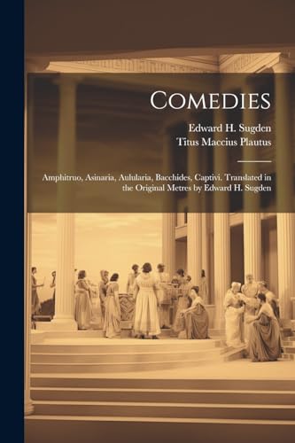 Comedies: Amphitruo, Asinaria, Aulularia, Bacchides, Captivi. Translated in the Original Metres by Edward H. Sugden